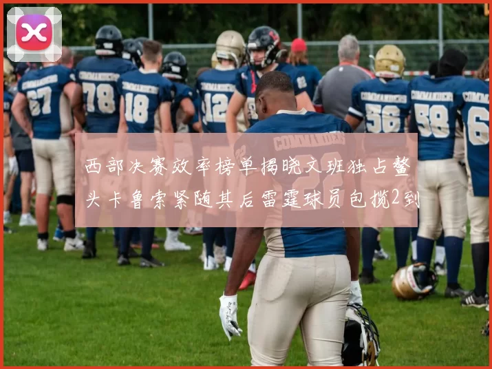 西部决赛效率榜单揭晓文班独占鳌头卡鲁索紧随其后雷霆球员包揽2到5名