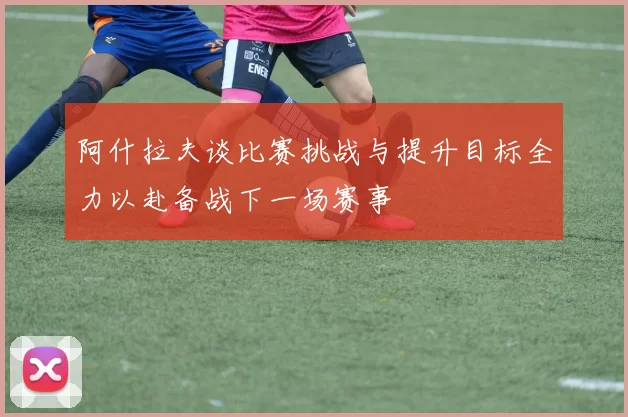 阿什拉夫谈比赛挑战与提升目标全力以赴备战下一场赛事