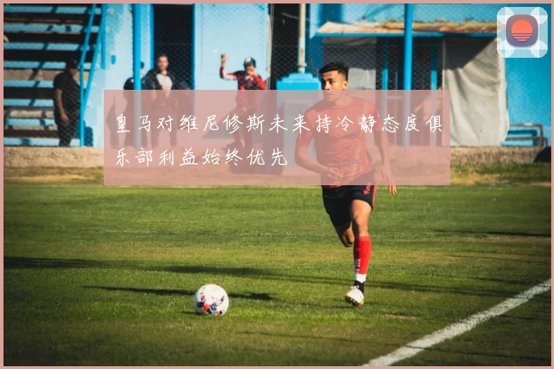 皇马对维尼修斯未来持冷静态度俱乐部利益始终优先