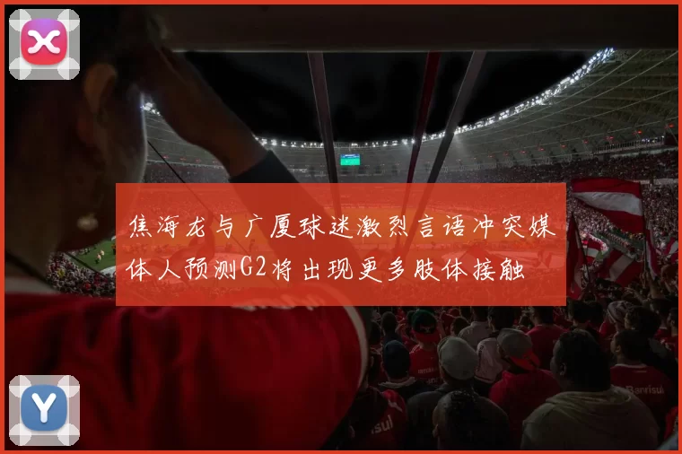 焦海龙与广厦球迷激烈言语冲突媒体人预测G2将出现更多肢体接触