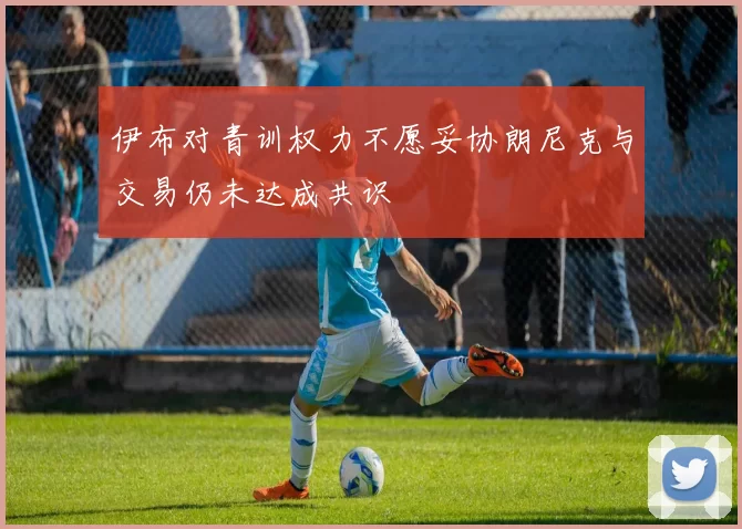 伊布对青训权力不愿妥协朗尼克与交易仍未达成共识