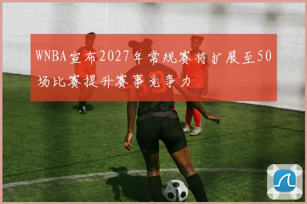 WNBA宣布2027年常规赛将扩展至50场比赛提升赛事竞争力
