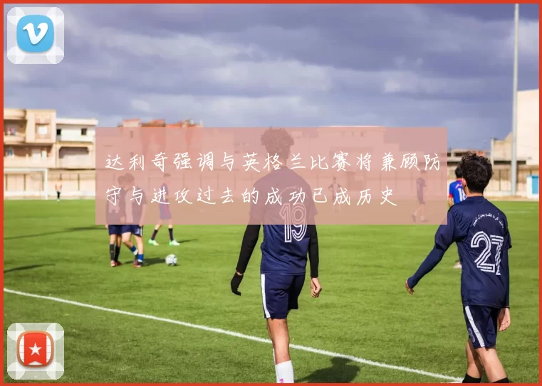 达利奇强调与英格兰比赛将兼顾防守与进攻过去的成功已成历史