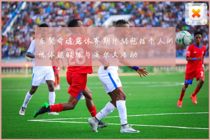 东契奇透露休赛期计划包括个人训练体能锻炼与高尔夫活动