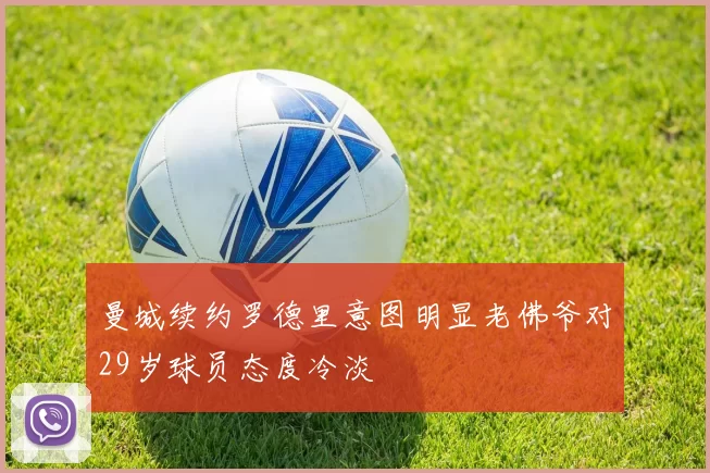 曼城续约罗德里意图明显老佛爷对29岁球员态度冷淡