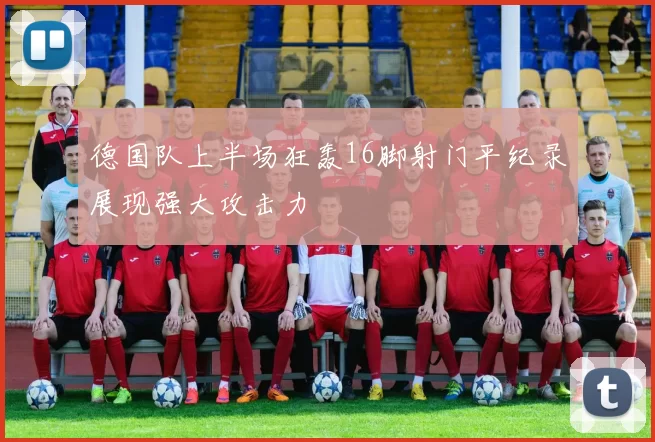 德国队上半场狂轰16脚射门平纪录展现强大攻击力