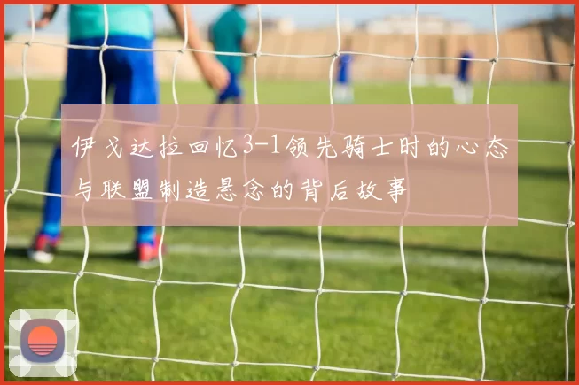 伊戈达拉回忆3-1领先骑士时的心态与联盟制造悬念的背后故事