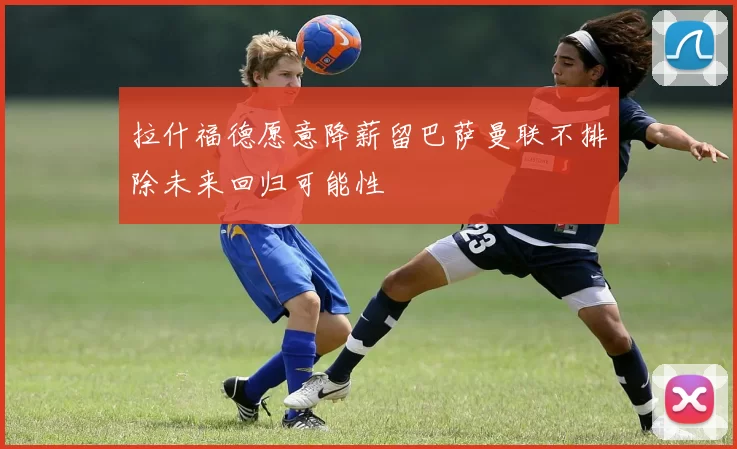 拉什福德愿意降薪留巴萨曼联不排除未来回归可能性