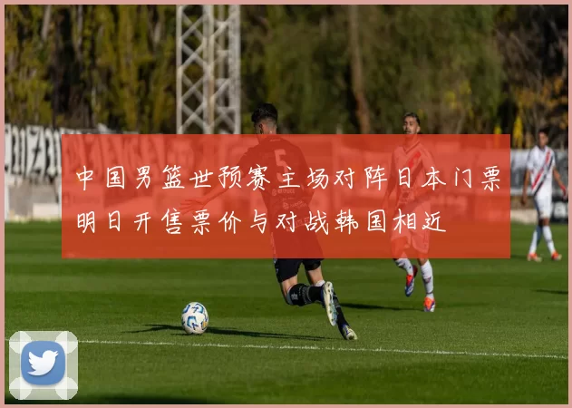 中国男篮世预赛主场对阵日本门票明日开售票价与对战韩国相近