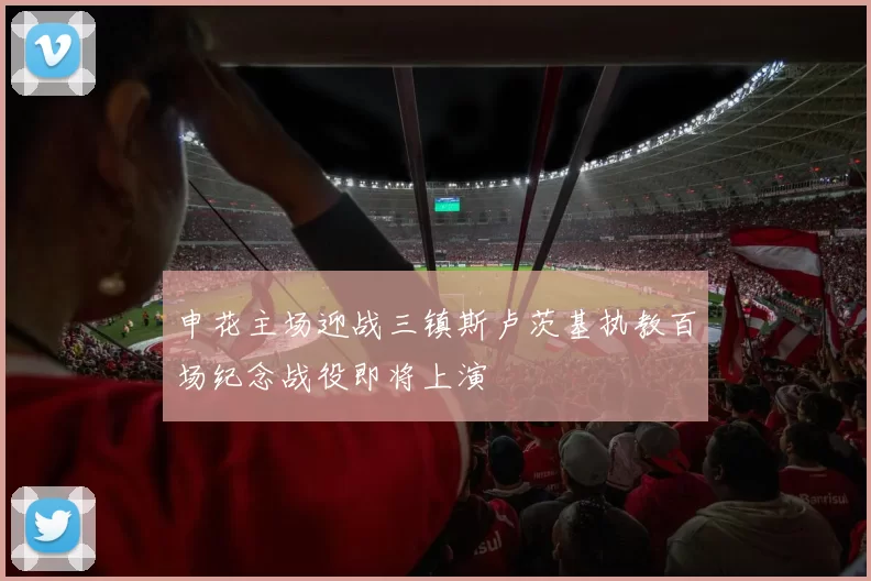 申花主场迎战三镇斯卢茨基执教百场纪念战役即将上演