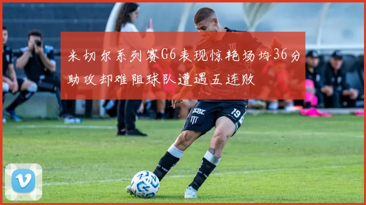 米切尔系列赛G6表现惊艳场均36分助攻却难阻球队遭遇五连败