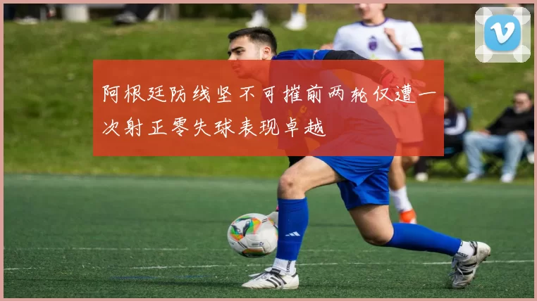 阿根廷防线坚不可摧前两轮仅遭一次射正零失球表现卓越