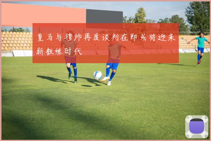 皇马与穆帅再度谈判在即或将迎来新教练时代