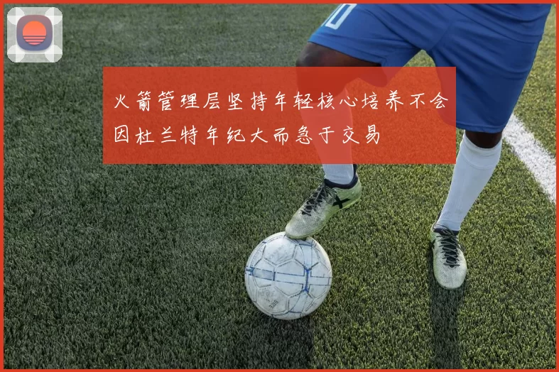 火箭管理层坚持年轻核心培养不会因杜兰特年纪大而急于交易