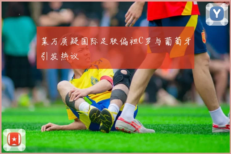 莱万质疑国际足联偏袒C罗与葡萄牙引发热议