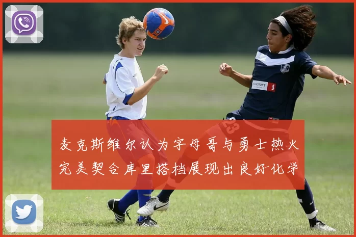 麦克斯维尔认为字母哥与勇士热火完美契合库里搭档展现出良好化学反应